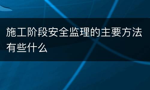 施工阶段安全监理的主要方法有些什么
