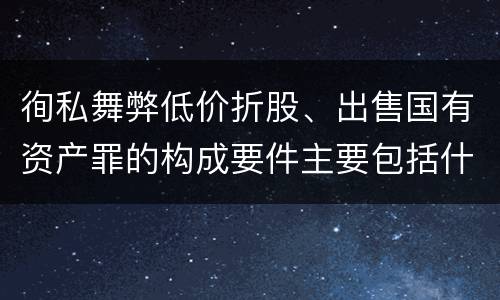 徇私舞弊低价折股、出售国有资产罪的构成要件主要包括什么