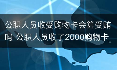 公职人员收受购物卡会算受贿吗 公职人员收了2000购物卡
