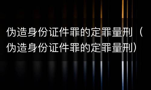 伪造身份证件罪的定罪量刑（伪造身份证件罪的定罪量刑）