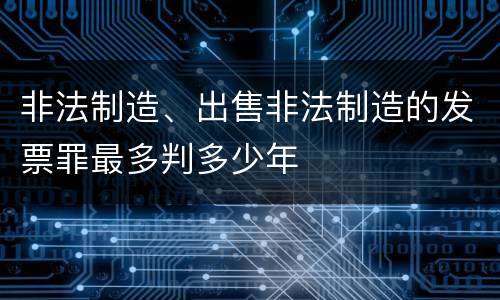 非法制造、出售非法制造的发票罪最多判多少年