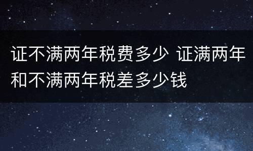 证不满两年税费多少 证满两年和不满两年税差多少钱