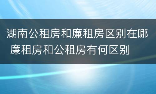 湖南公租房和廉租房区别在哪 廉租房和公租房有何区别