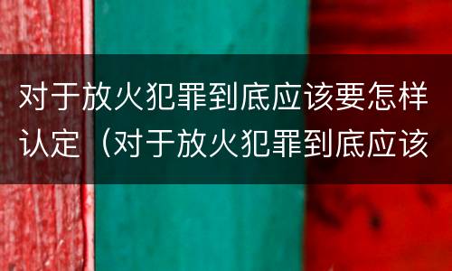 对于放火犯罪到底应该要怎样认定（对于放火犯罪到底应该要怎样认定呢）