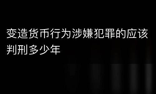 变造货币行为涉嫌犯罪的应该判刑多少年