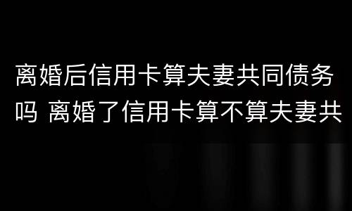 离婚后信用卡算夫妻共同债务吗 离婚了信用卡算不算夫妻共同债务