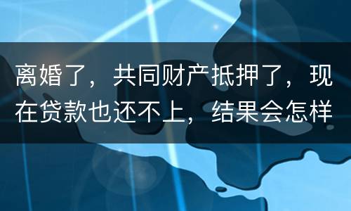 离婚了，共同财产抵押了，现在贷款也还不上，结果会怎样