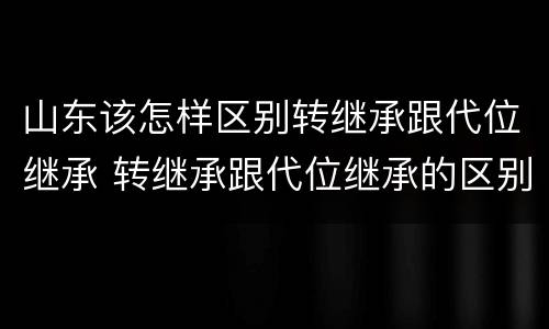 山东该怎样区别转继承跟代位继承 转继承跟代位继承的区别