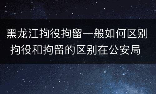 黑龙江拘役拘留一般如何区别 拘役和拘留的区别在公安局