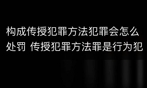 构成传授犯罪方法犯罪会怎么处罚 传授犯罪方法罪是行为犯吗