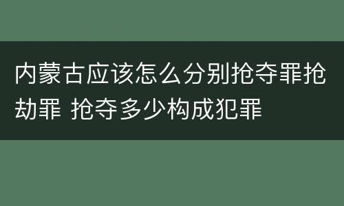 内蒙古应该怎么分别抢夺罪抢劫罪 抢夺多少构成犯罪