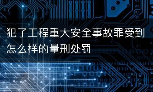犯了工程重大安全事故罪受到怎么样的量刑处罚