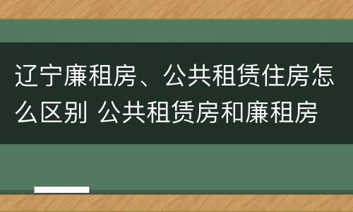 辽宁廉租房、公共租赁住房怎么区别 公共租赁房和廉租房