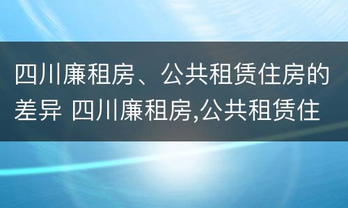 四川廉租房、公共租赁住房的差异 四川廉租房,公共租赁住房的差异是多少