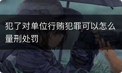 犯了对单位行贿犯罪可以怎么量刑处罚