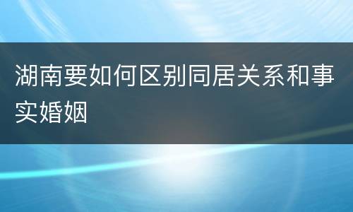 湖南要如何区别同居关系和事实婚姻