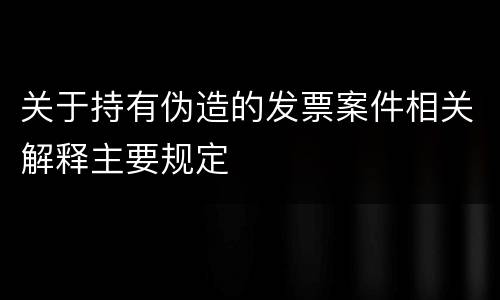关于持有伪造的发票案件相关解释主要规定