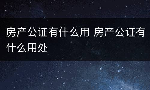 房产公证有什么用 房产公证有什么用处