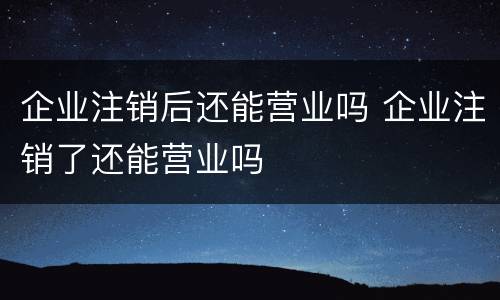 企业注销后还能营业吗 企业注销了还能营业吗