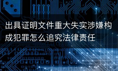 出具证明文件重大失实涉嫌构成犯罪怎么追究法律责任