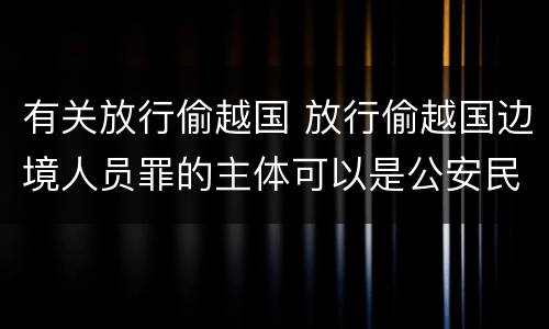 有关放行偷越国 放行偷越国边境人员罪的主体可以是公安民警吗