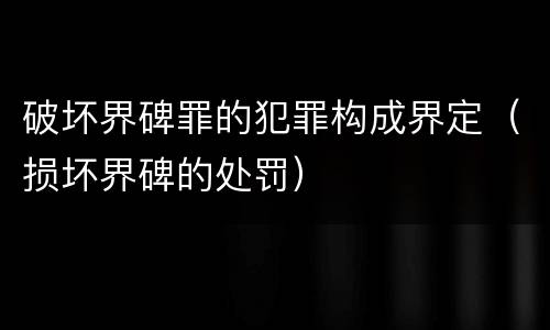 破坏界碑罪的犯罪构成界定（损坏界碑的处罚）
