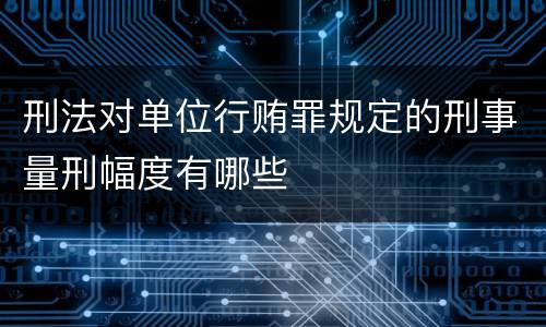 刑法对单位行贿罪规定的刑事量刑幅度有哪些