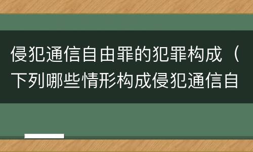 侵犯通信自由罪的犯罪构成（下列哪些情形构成侵犯通信自由罪）