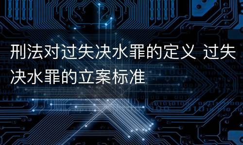 刑法对过失决水罪的定义 过失决水罪的立案标准