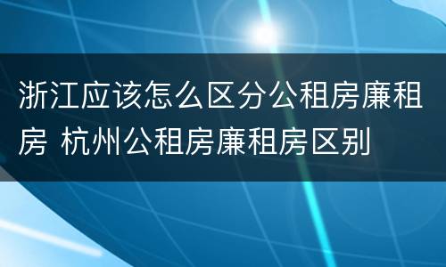 浙江应该怎么区分公租房廉租房 杭州公租房廉租房区别