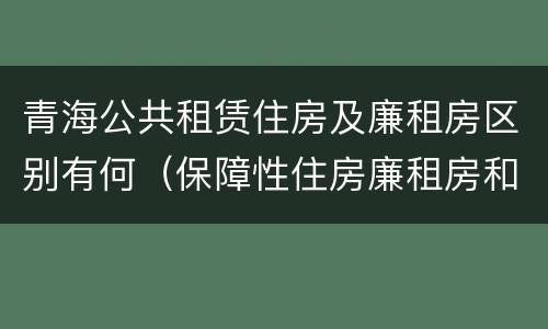 青海公共租赁住房及廉租房区别有何（保障性住房廉租房和公租房区别）