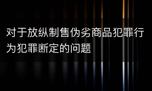 对于放纵制售伪劣商品犯罪行为犯罪断定的问题
