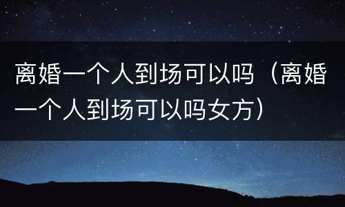 离婚一个人到场可以吗（离婚一个人到场可以吗女方）