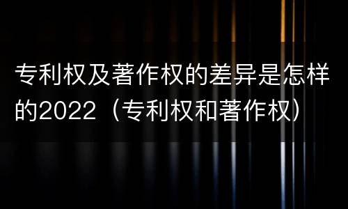 专利权及著作权的差异是怎样的2022（专利权和著作权）