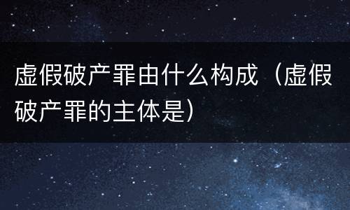 虚假破产罪由什么构成（虚假破产罪的主体是）