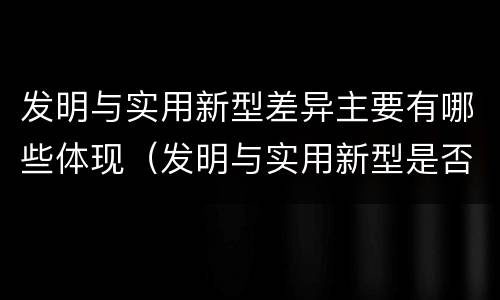发明与实用新型差异主要有哪些体现（发明与实用新型是否具有实用性）