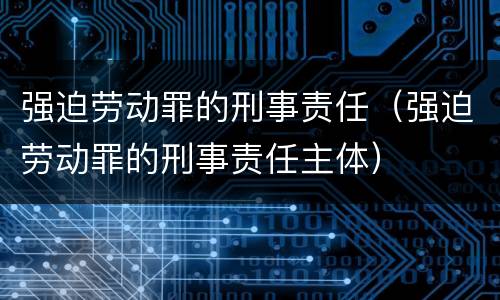 强迫劳动罪的刑事责任（强迫劳动罪的刑事责任主体）