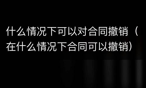 什么情况下可以对合同撤销（在什么情况下合同可以撤销）