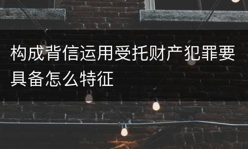 构成背信运用受托财产犯罪要具备怎么特征