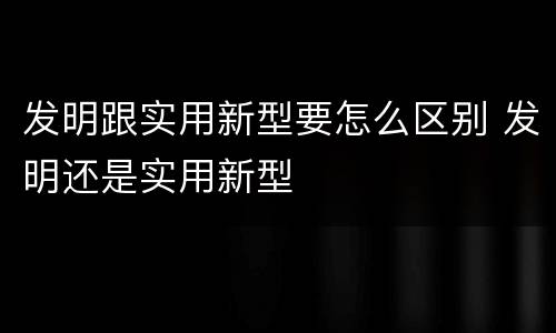 发明跟实用新型要怎么区别 发明还是实用新型