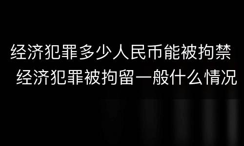 经济犯罪多少人民币能被拘禁 经济犯罪被拘留一般什么情况