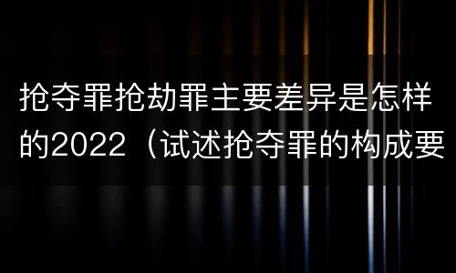抢夺罪抢劫罪主要差异是怎样的2022（试述抢夺罪的构成要件以及与抢劫罪的区别）