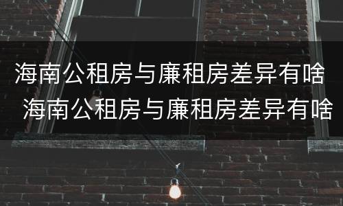 海南公租房与廉租房差异有啥 海南公租房与廉租房差异有啥区别