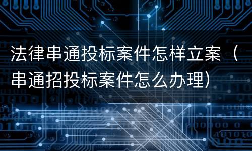 法律串通投标案件怎样立案（串通招投标案件怎么办理）