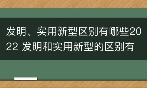 发明、实用新型区别有哪些2022 发明和实用新型的区别有