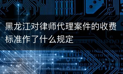 黑龙江对律师代理案件的收费标准作了什么规定
