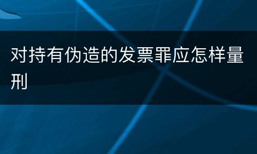 对持有伪造的发票罪应怎样量刑