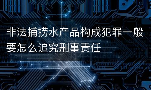 非法捕捞水产品构成犯罪一般要怎么追究刑事责任