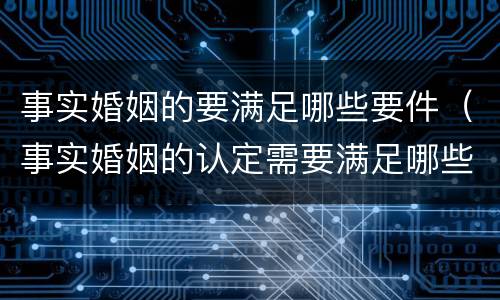 事实婚姻的要满足哪些要件（事实婚姻的认定需要满足哪些条件）