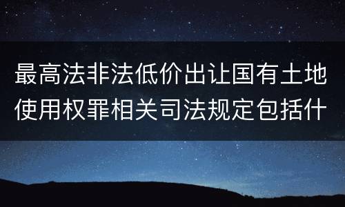 最高法非法低价出让国有土地使用权罪相关司法规定包括什么